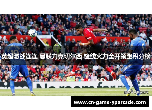 英超激战连连 曼联力克切尔西 锋线火力全开领跑积分榜