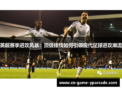 英超赛季进攻风暴：顶级锋线如何引领现代足球进攻潮流