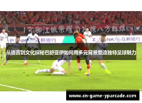 从语言到文化探秘巴舒亚伊如何用多元背景塑造独特足球魅力