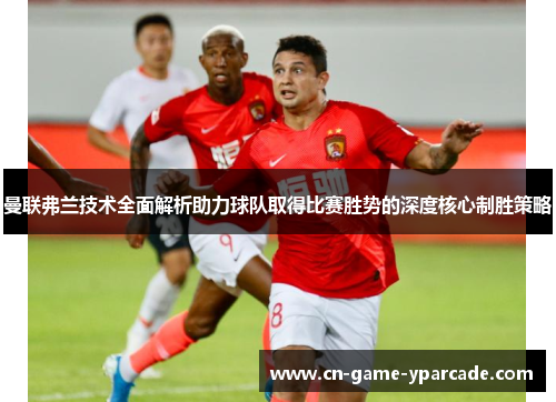 曼联弗兰技术全面解析助力球队取得比赛胜势的深度核心制胜策略