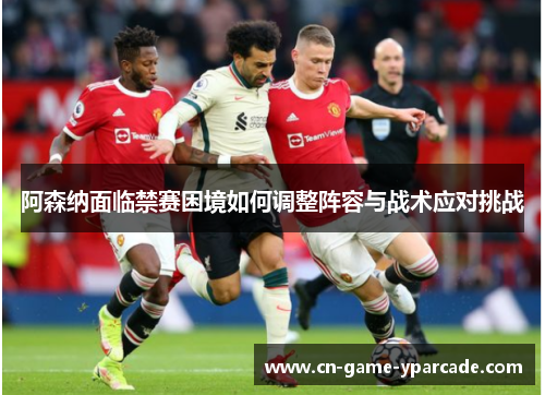 阿森纳面临禁赛困境如何调整阵容与战术应对挑战