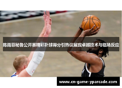 陈雨菲秘鲁公开赛精彩扑球得分引热议展现卓越技术与临场反应