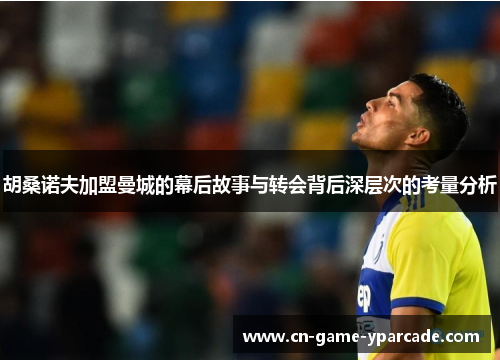 胡桑诺夫加盟曼城的幕后故事与转会背后深层次的考量分析