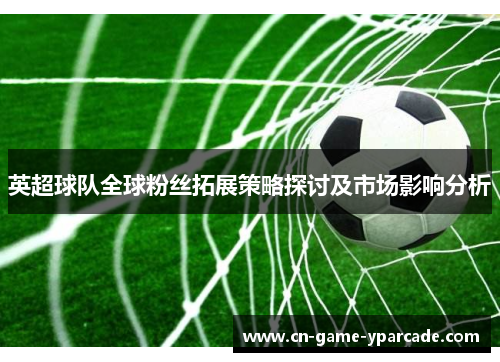 英超球队全球粉丝拓展策略探讨及市场影响分析