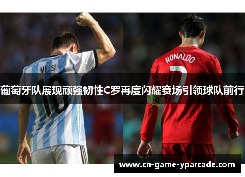 葡萄牙队展现顽强韧性C罗再度闪耀赛场引领球队前行