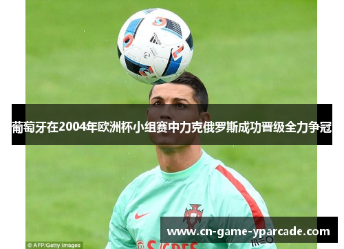 葡萄牙在2004年欧洲杯小组赛中力克俄罗斯成功晋级全力争冠 葡萄牙在2004年欧洲杯小组赛中力克俄罗斯成功晋级全力争冠