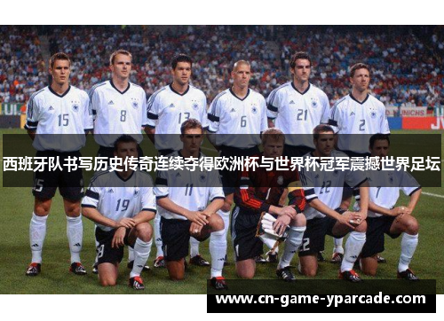 西班牙队书写历史传奇连续夺得欧洲杯与世界杯冠军震撼世界足坛