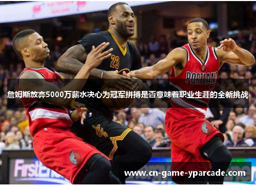 詹姆斯放弃5000万薪水决心为冠军拼搏是否意味着职业生涯的全新挑战