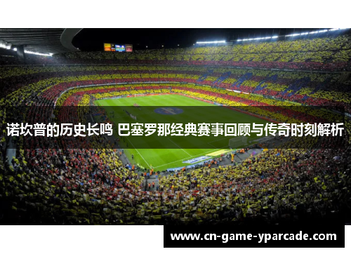 诺坎普的历史长鸣 巴塞罗那经典赛事回顾与传奇时刻解析