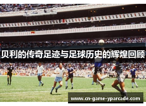 贝利的传奇足迹与足球历史的辉煌回顾