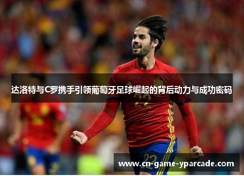 达洛特与C罗携手引领葡萄牙足球崛起的背后动力与成功密码