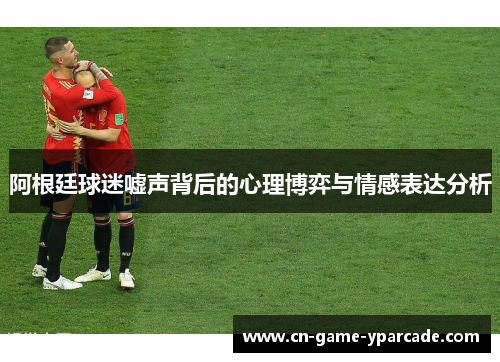 阿根廷球迷嘘声背后的心理博弈与情感表达分析 阿根廷球迷嘘声背后的心理博弈与情感表达分析