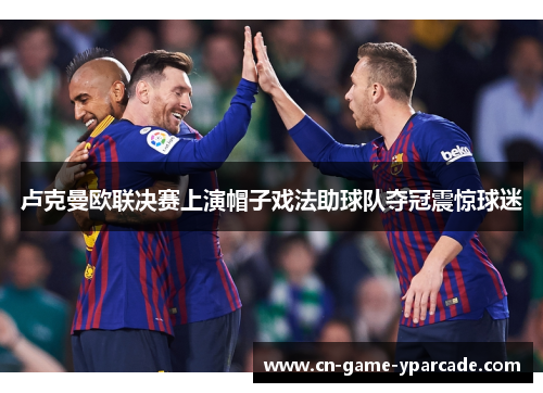 卢克曼欧联决赛上演帽子戏法助球队夺冠震惊球迷 卢克曼欧联决赛上演帽子戏法助球队夺冠震惊球迷