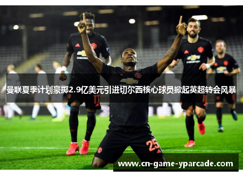 曼联夏季计划豪掷2.9亿美元引进切尔西核心球员掀起英超转会风暴 曼联夏季计划豪掷2.9亿美元引进切尔西核心球员掀起英超转会风暴