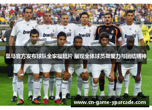 皇马官方发布球队全家福短片 展现全体球员凝聚力与团结精神