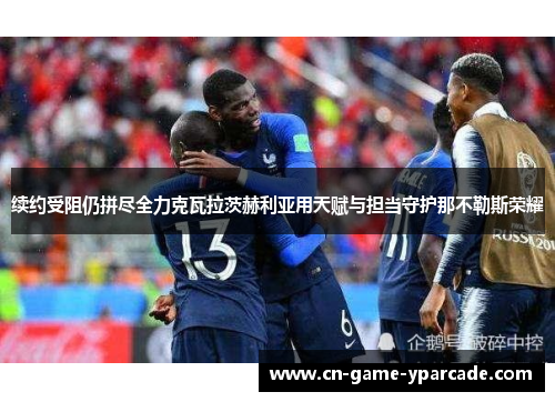 续约受阻仍拼尽全力克瓦拉茨赫利亚用天赋与担当守护那不勒斯荣耀 续约受阻仍拼尽全力克瓦拉茨赫利亚用天赋与担当守护那不勒斯荣耀