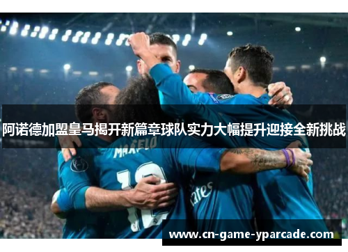 阿诺德加盟皇马揭开新篇章球队实力大幅提升迎接全新挑战